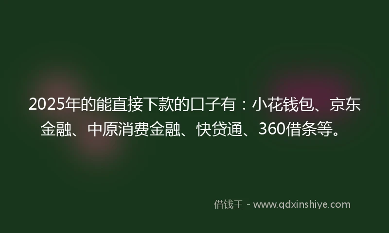 2025年的能直接下款的口子有：小花钱包、京东金融、中原消费金融、快贷通、360借条等。