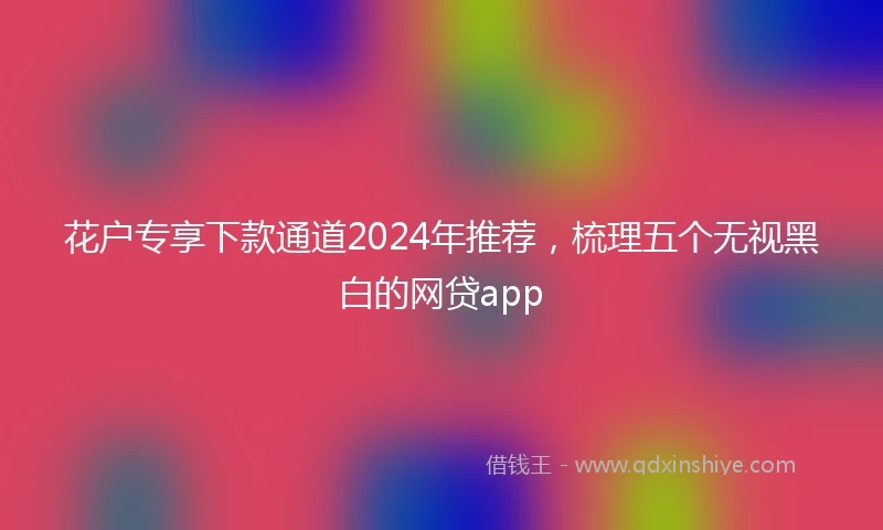 花户专享下款通道2024年推荐，梳理五个无视黑白的网贷app