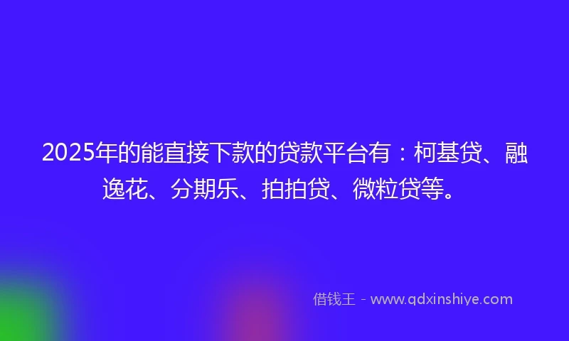 2025年的能直接下款的贷款平台有：柯基贷、融逸花、分期乐、拍拍贷、微粒贷等。