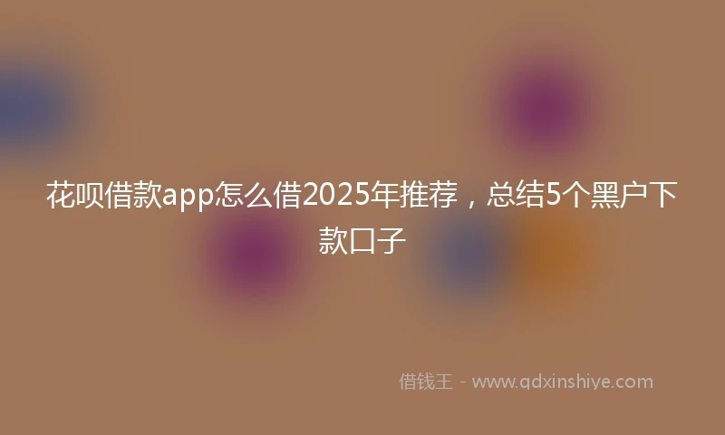 花呗借款app怎么借2025年推荐，总结5个黑户下款口子