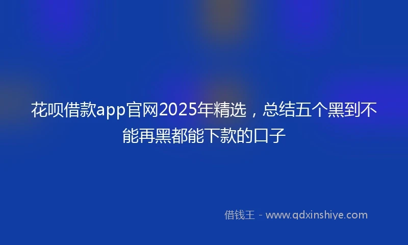 花呗借款app官网2025年精选，总结五个黑到不能再黑都能下款的口子