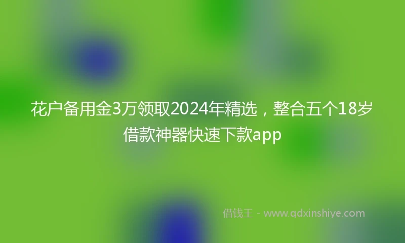 花户备用金3万领取2024年精选，整合五个18岁借款神器快速下款app