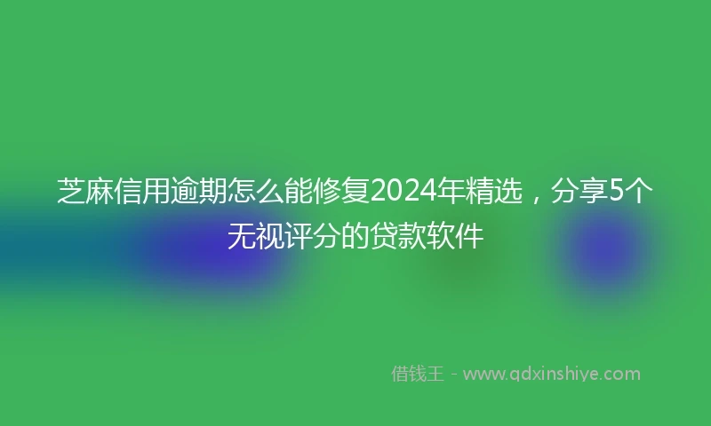 芝麻信用逾期怎么能修复2024年精选，分享5个无视评分的贷款软件