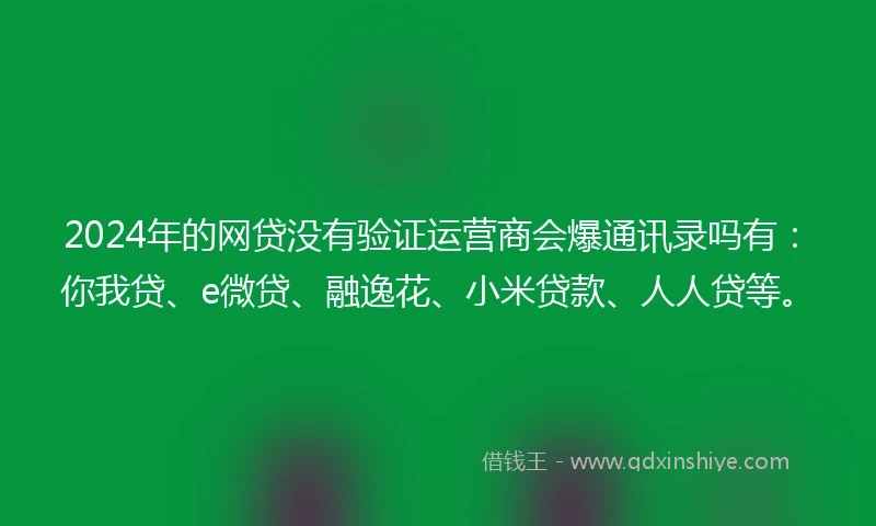 2024年的网贷没有验证运营商会爆通讯录吗有：你我贷、e微贷、融逸花、小米贷款、人人贷等。