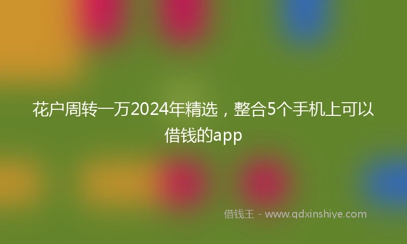 花户周转一万2024年精选，整合5个手机上可以借钱的app