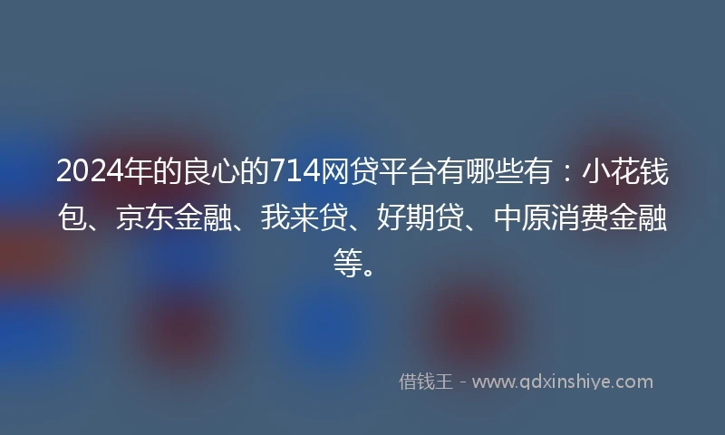 2024年的良心的714网贷平台有哪些有：小花钱包、京东金融、我来贷、好期贷、中原消费金融等。