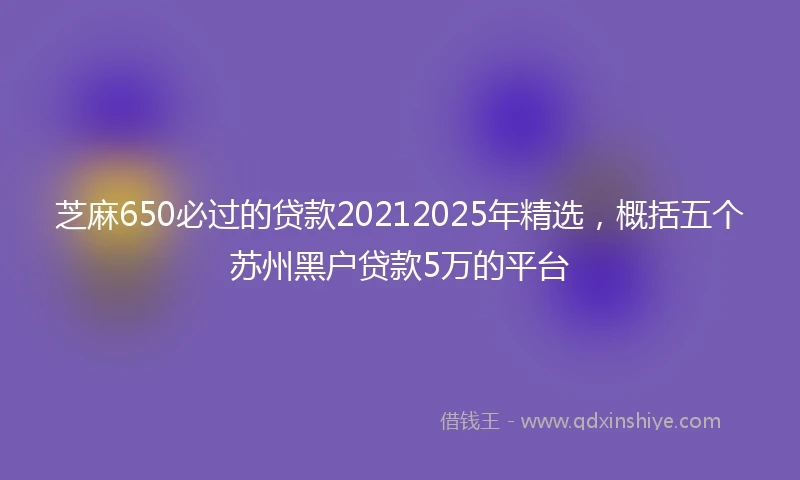 芝麻650必过的贷款20212025年精选，概括五个苏州黑户贷款5万的平台