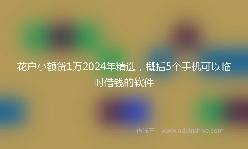花户小额贷1万2024年精选，概括5个手机可以临时借钱的软件