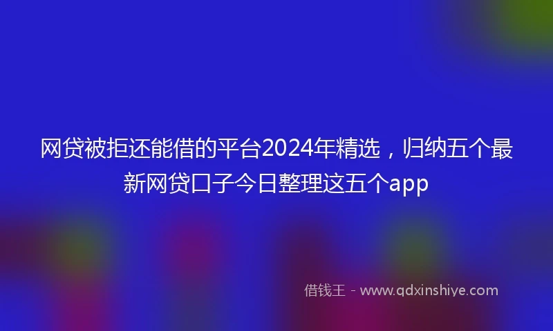 网贷被拒还能借的平台2024年精选，归纳五个最新网贷口子今日整理这五个app