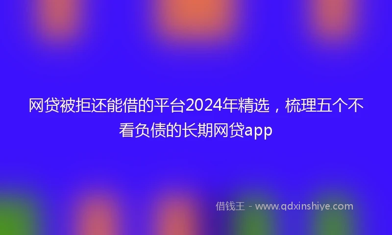 网贷被拒还能借的平台2024年精选，梳理五个不看负债的长期网贷app