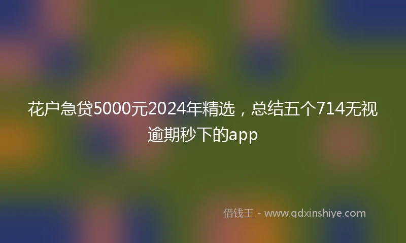 花户急贷5000元2024年精选，总结五个714无视逾期秒下的app