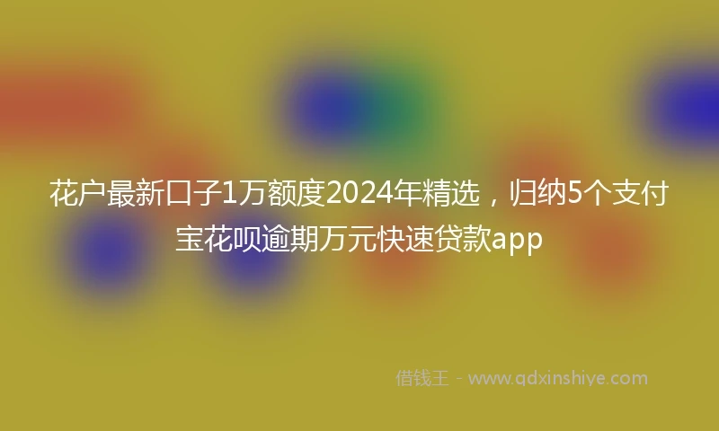 花户最新口子1万额度2024年精选，归纳5个支付宝花呗逾期万元快速贷款app