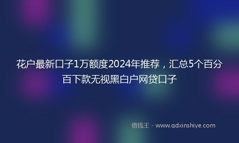 花户最新口子1万额度2024年推荐，汇总5个百分百下款无视黑白户网贷口子