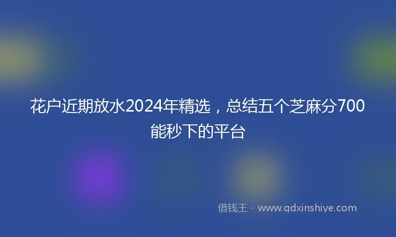 花户近期放水2024年精选，总结五个芝麻分700能秒下的平台