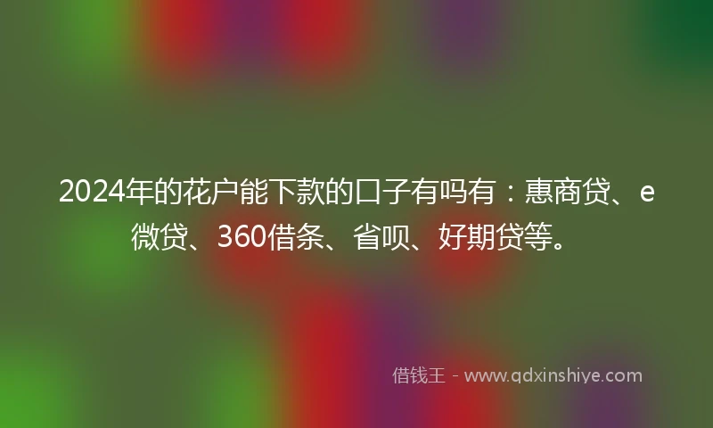 2024年的花户能下款的口子有吗有：惠商贷、e微贷、360借条、省呗、好期贷等。