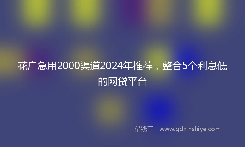花户急用2000渠道2024年推荐，整合5个利息低的网贷平台