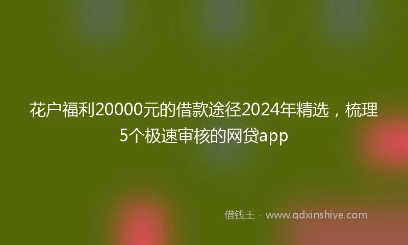花户福利20000元的借款途径2024年精选，梳理5个极速审核的网贷app