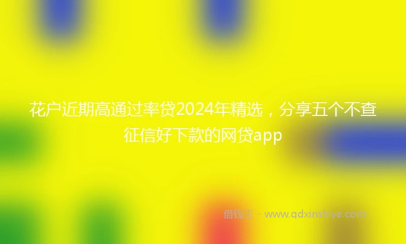 花户近期高通过率贷2024年精选，分享五个不查征信好下款的网贷app