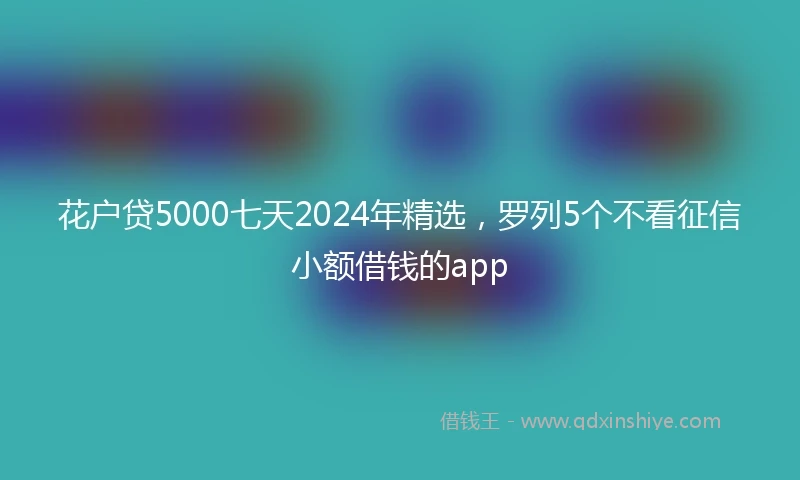 花户贷5000七天2024年精选，罗列5个不看征信小额借钱的app