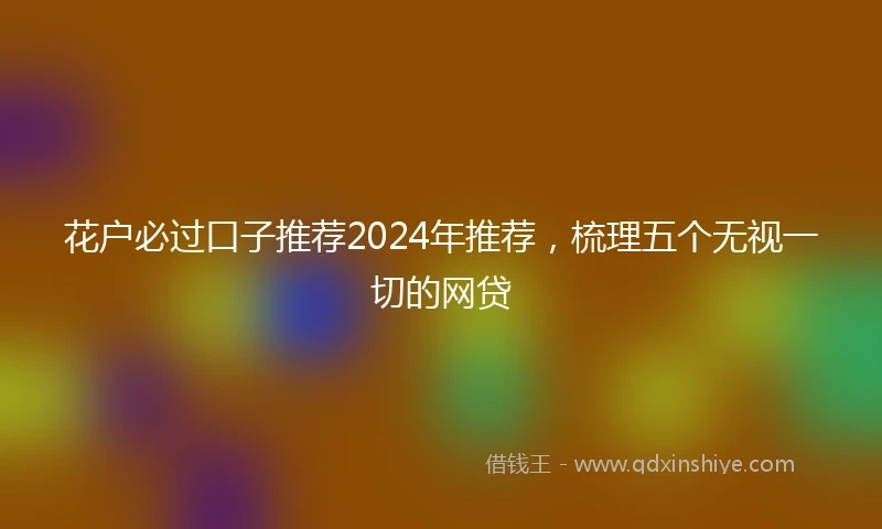 花户必过口子推荐2024年推荐，梳理五个无视一切的网贷