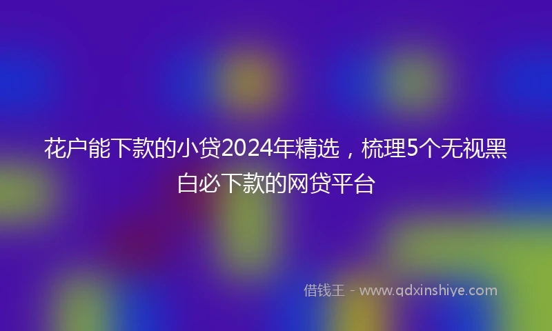 花户能下款的小贷2024年精选，梳理5个无视黑白必下款的网贷平台