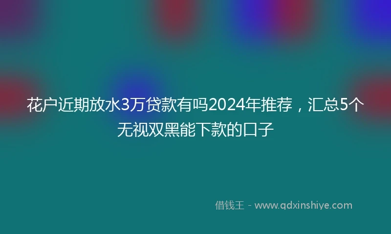 花户近期放水3万贷款有吗2024年推荐，汇总5个无视双黑能下款的口子