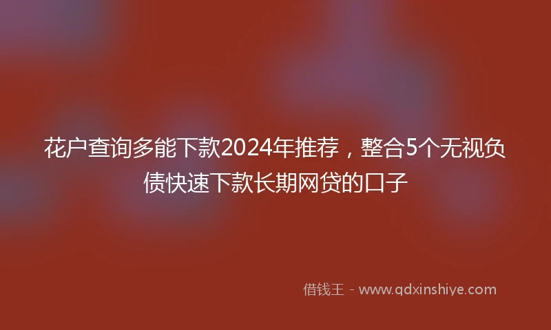花户查询多能下款2024年推荐，整合5个无视负债快速下款长期网贷的口子