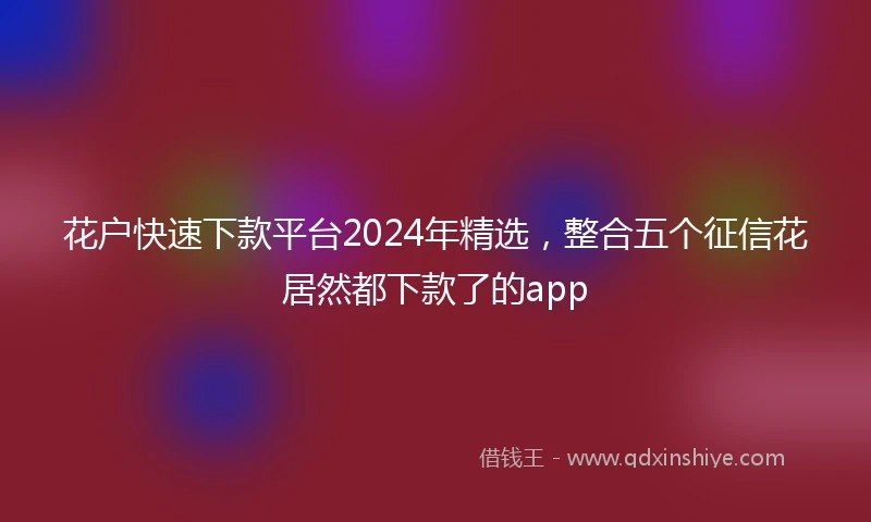 花户快速下款平台2024年精选，整合五个征信花居然都下款了的app