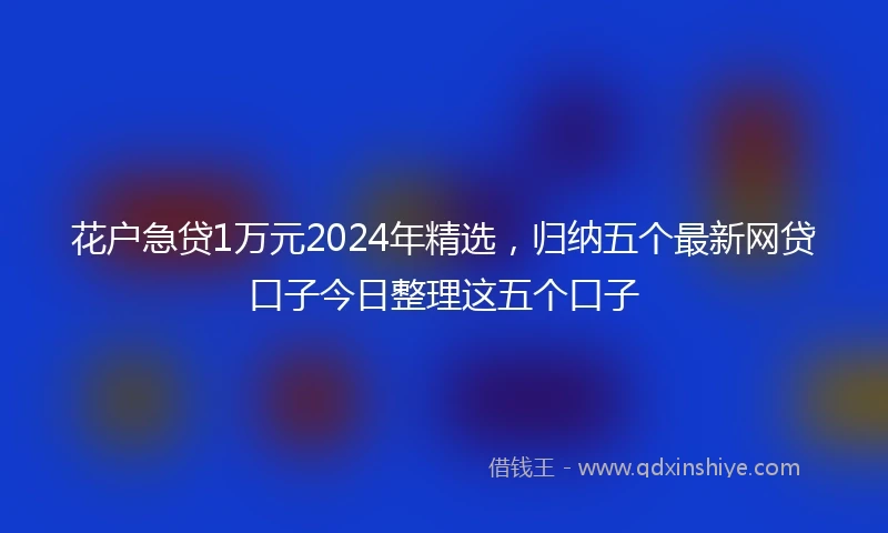 花户急贷1万元2024年精选，归纳五个最新网贷口子今日整理这五个口子