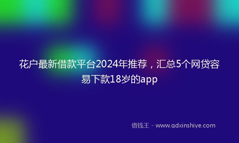 花户最新借款平台2024年推荐，汇总5个网贷容易下款18岁的app