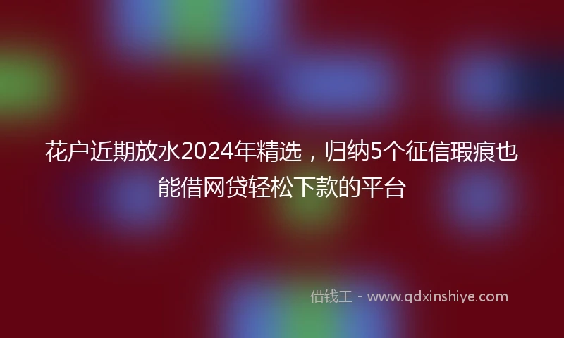 花户近期放水2024年精选，归纳5个征信瑕疵也能借网贷轻松下款的平台