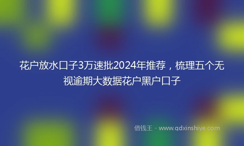 花户放水口子3万速批2024年推荐，梳理五个无视逾期大数据花户黑户口子