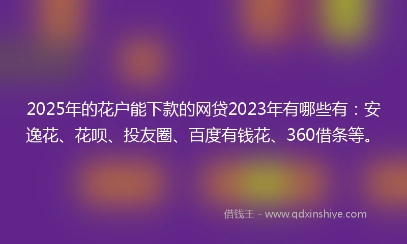 2025年的花户能下款的网贷2023年有哪些有：安逸花、花呗、投友圈、百度有钱花、360借条等。