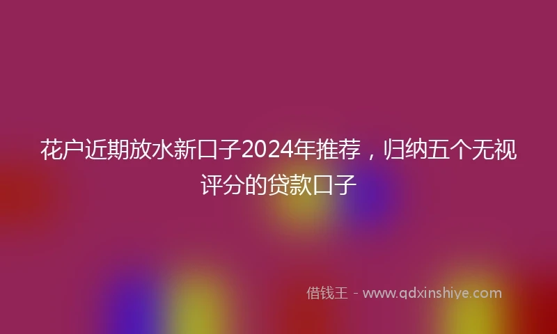 花户近期放水新口子2024年推荐，归纳五个无视评分的贷款口子