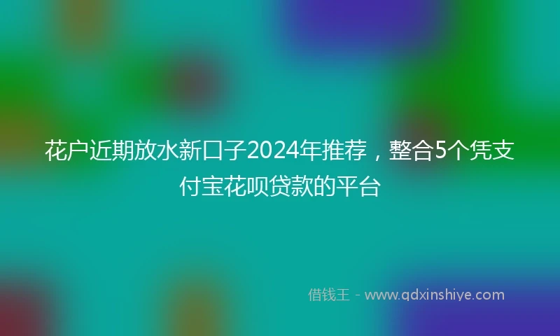 花户近期放水新口子2024年推荐，整合5个凭支付宝花呗贷款的平台