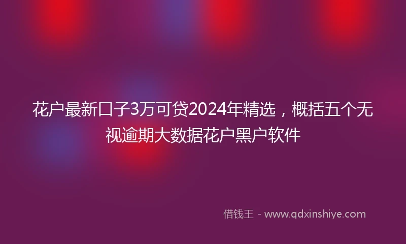 花户最新口子3万可贷2024年精选，概括五个无视逾期大数据花户黑户软件