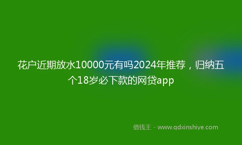 花户近期放水10000元有吗2024年推荐，归纳五个18岁必下款的网贷app