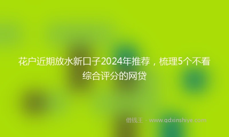 花户近期放水新口子2024年推荐，梳理5个不看综合评分的网贷