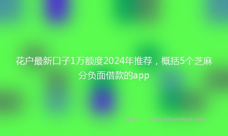花户最新口子1万额度2024年推荐，概括5个芝麻分负面借款的app