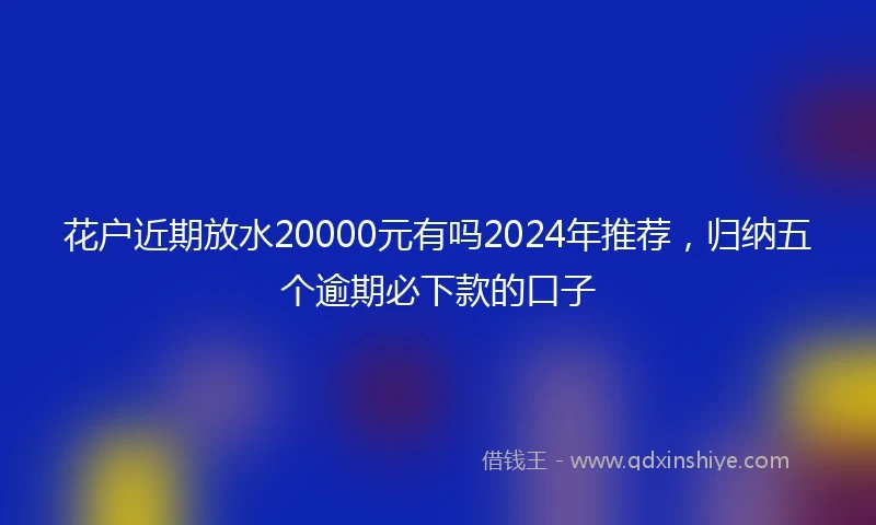 花户近期放水20000元有吗2024年推荐，归纳五个逾期必下款的口子