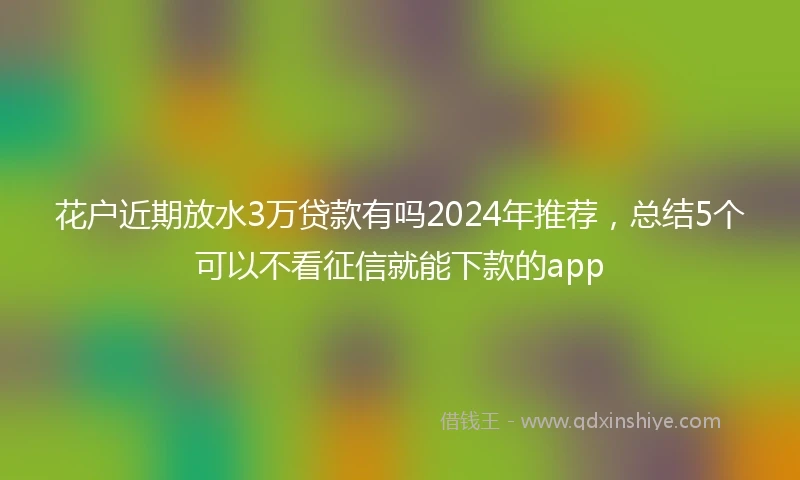 花户近期放水3万贷款有吗2024年推荐，总结5个可以不看征信就能下款的app