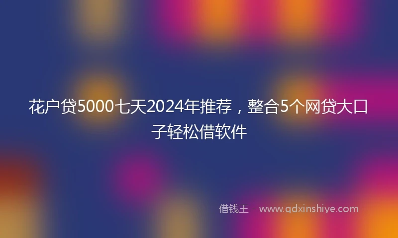 花户贷5000七天2024年推荐，整合5个网贷大口子轻松借软件