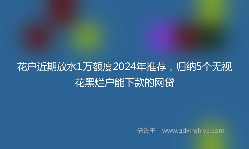 花户近期放水1万额度2024年推荐，归纳5个无视花黑烂户能下款的网贷
