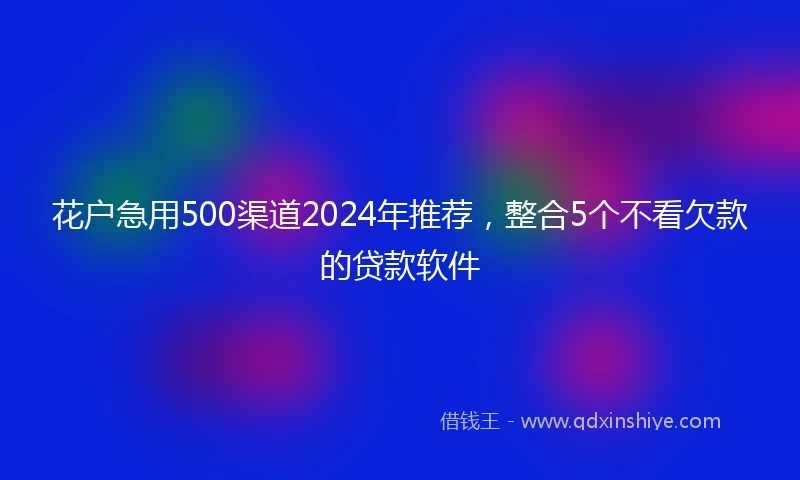 花户急用500渠道2024年推荐，整合5个不看欠款的贷款软件