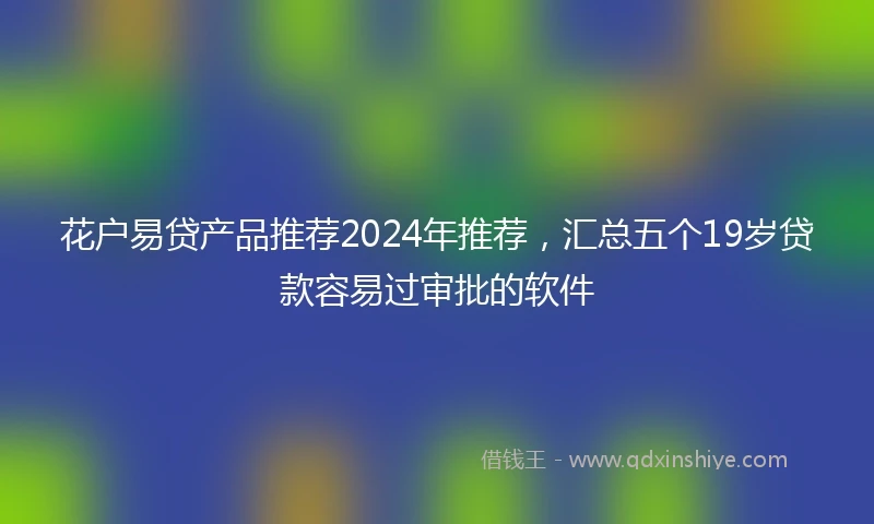 花户易贷产品推荐2024年推荐，汇总五个19岁贷款容易过审批的软件