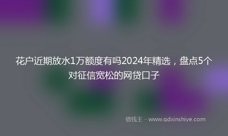 花户近期放水1万额度有吗2024年精选，盘点5个对征信宽松的网贷口子