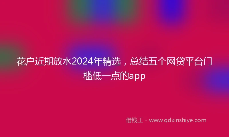 花户近期放水2024年精选，总结五个网贷平台门槛低一点的app