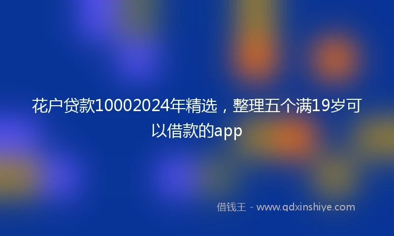 花户贷款10002024年精选，整理五个满19岁可以借款的app