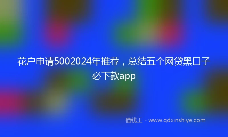 花户申请5002024年推荐，总结五个网贷黑口子必下款app