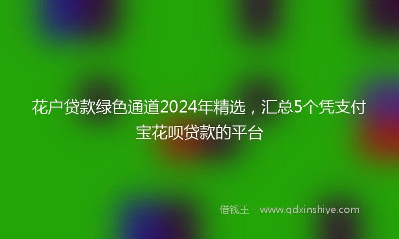 花户贷款绿色通道2024年精选，汇总5个凭支付宝花呗贷款的平台